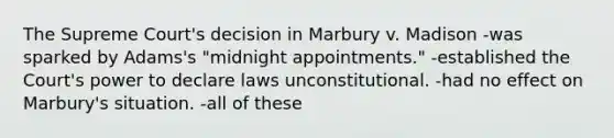 The Supreme Court's decision in Marbury v. Madison -was sparked by Adams's "midnight appointments." -established the Court's power to declare laws unconstitutional. -had no effect on Marbury's situation. -all of these