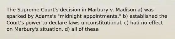 The Supreme Court's decision in Marbury v. Madison a) was sparked by Adams's "midnight appointments." b) established the Court's power to declare laws unconstitutional. c) had no effect on Marbury's situation. d) all of these