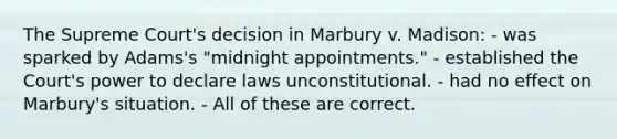 The Supreme Court's decision in Marbury v. Madison: - was sparked by Adams's "midnight appointments." - established the Court's power to declare laws unconstitutional. - had no effect on Marbury's situation. - All of these are correct.