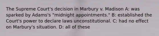 The Supreme Court's decision in Marbury v. Madison A: was sparked by Adams's "midnight appointments." B: established the Court's power to declare laws unconstitutional. C: had no effect on Marbury's situation. D: all of these