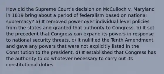 How did the Supreme Court's decision on McCulloch v. Maryland in 1819 bring about a period of federalism based on national supremacy? a) It removed power over individual-level policies from the states and granted that authority to Congress. b) It set the precedent that Congress can expand its powers in response to national security threats. c) It nullified the Tenth Amendment and gave any powers that were not explicitly listed in the Constitution to the president. d) It established that Congress has the authority to do whatever necessary to carry out its constitutional duties.