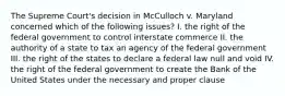 The Supreme Court's decision in McCulloch v. Maryland concerned which of the following issues? I. the right of the federal government to control interstate commerce II. the authority of a state to tax an agency of the federal government III. the right of the states to declare a federal law null and void IV. the right of the federal government to create the Bank of the United States under the necessary and proper clause