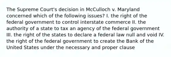 The Supreme Court's decision in McCulloch v. Maryland concerned which of the following issues? I. the right of the federal government to control interstate commerce II. the authority of a state to tax an agency of the federal government III. the right of the states to declare a federal law null and void IV. the right of the federal government to create the Bank of the United States under the necessary and proper clause