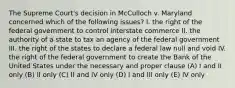 The Supreme Court's decision in McCulloch v. Maryland concerned which of the following issues? I. the right of the federal government to control interstate commerce II. the authority of a state to tax an agency of the federal government III. the right of the states to declare a federal law null and void IV. the right of the federal government to create the Bank of the United States under the necessary and proper clause (A) I and II only (B) II only (C) II and IV only (D) I and III only (E) IV only