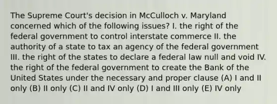 The Supreme Court's decision in McCulloch v. Maryland concerned which of the following issues? I. the right of the federal government to control interstate commerce II. the authority of a state to tax an agency of the federal government III. the right of the states to declare a federal law null and void IV. the right of the federal government to create the Bank of the United States under the necessary and proper clause (A) I and II only (B) II only (C) II and IV only (D) I and III only (E) IV only