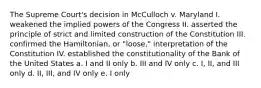 The Supreme Court's decision in McCulloch v. Maryland I. weakened the implied powers of the Congress II. asserted the principle of strict and limited construction of the Constitution III. confirmed the Hamiltonian, or "loose," interpretation of the Constitution IV. established the constitutionality of the Bank of the United States a. I and II only b. III and IV only c. I, II, and III only d. II, III, and IV only e. I only