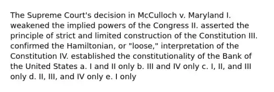 The Supreme Court's decision in McCulloch v. Maryland I. weakened the implied powers of the Congress II. asserted the principle of strict and limited construction of the Constitution III. confirmed the Hamiltonian, or "loose," interpretation of the Constitution IV. established the constitutionality of the Bank of the United States a. I and II only b. III and IV only c. I, II, and III only d. II, III, and IV only e. I only