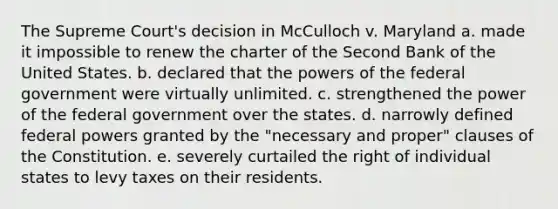 The Supreme Court's decision in McCulloch v. Maryland a. made it impossible to renew the charter of the Second Bank of the United States. b. declared that the powers of the federal government were virtually unlimited. c. strengthened the power of the federal government over the states. d. narrowly defined federal powers granted by the "necessary and proper" clauses of the Constitution. e. severely curtailed the right of individual states to levy taxes on their residents.