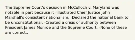 The Supreme Court's decision in McCulloch v. Maryland was notable in part because it -Illustrated Chief Justice John Marshall's consistent nationalism. -Declared the national bank to be unconstitutional. -Created a crisis of authority between President James Monroe and the Supreme Court. -None of these are correct..