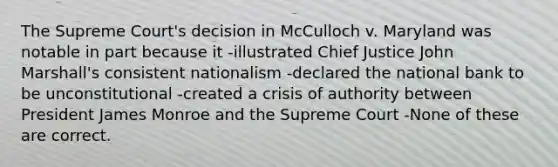 The Supreme Court's decision in McCulloch v. Maryland was notable in part because it -illustrated Chief Justice John Marshall's consistent nationalism -declared the national bank to be unconstitutional -created a crisis of authority between President James Monroe and the Supreme Court -None of these are correct.