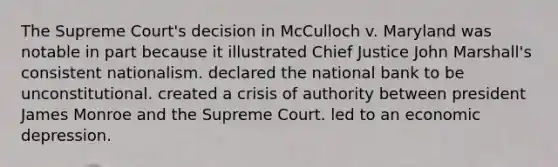 The Supreme Court's decision in McCulloch v. Maryland was notable in part because it illustrated Chief Justice John Marshall's consistent nationalism. declared the national bank to be unconstitutional. created a crisis of authority between president James Monroe and the Supreme Court. led to an economic depression.