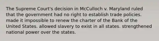 The Supreme Court's decision in McCulloch v. Maryland ruled that the government had no right to establish trade policies. made it impossible to renew the charter of the Bank of the United States. allowed slavery to exist in all states. strengthened national power over the states.