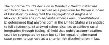 The Supreme Court's decision in Mendez v. Westminster was significant because it a) served as a precursor for Brown v. Board of Education by ruling that the segregation of Anglos and Mexican Americans into separate schools was unconstitutional. b) determined that anyone born in the United States was entitled to full citizenship. c) allowed school districts to achieve racial integration through busing. d) held that public accommodations could be segregated by race but still be equal. e) eliminated state power to use race as a criterion for discrimination in law.