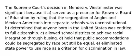 The Supreme Court's decision in Mendez v. Westminster was significant because it a) served as a precursor for Brown v. Board of Education by ruling that the segregation of Anglos and Mexican Americans into separate schools was unconstitutional. b) determined that anyone born in the United States was entitled to full citizenship. c) allowed school districts to achieve racial integration through busing. d) held that public accommodations could be segregated by race but still be equal. e) eliminated state power to use race as a criterion for discrimination in law.