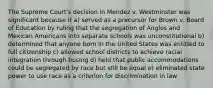 The Supreme Court's decision in Mendez v. Westminster was significant because it a) served as a precursor for Brown v. Board of Education by ruling that the segregation of Anglos and Mexican Americans into separate schools was unconstitutional b) determined that anyone born in the United States was entitled to full citizenship c) allowed school districts to achieve racial integration through busing d) held that public accommodations could be segregated by race but still be equal e) eliminated state power to use race as a criterion for discrimination in law