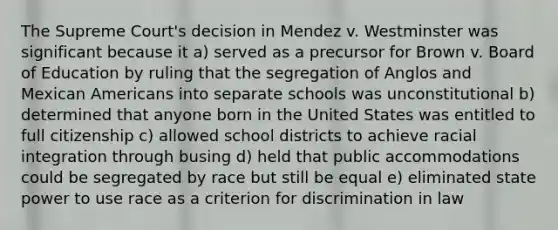 The Supreme Court's decision in Mendez v. Westminster was significant because it a) served as a precursor for Brown v. Board of Education by ruling that the segregation of Anglos and Mexican Americans into separate schools was unconstitutional b) determined that anyone born in the United States was entitled to full citizenship c) allowed school districts to achieve racial integration through busing d) held that public accommodations could be segregated by race but still be equal e) eliminated state power to use race as a criterion for discrimination in law