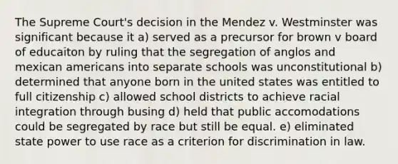 The Supreme Court's decision in the Mendez v. Westminster was significant because it a) served as a precursor for brown v board of educaiton by ruling that the segregation of anglos and mexican americans into separate schools was unconstitutional b) determined that anyone born in the united states was entitled to full citizenship c) allowed school districts to achieve racial integration through busing d) held that public accomodations could be segregated by race but still be equal. e) eliminated state power to use race as a criterion for discrimination in law.