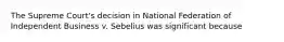 The Supreme Court's decision in National Federation of Independent Business v. Sebelius was significant because