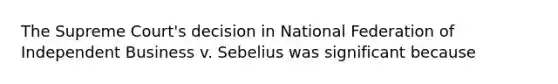 The Supreme Court's decision in National Federation of Independent Business v. Sebelius was significant because