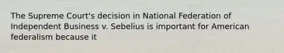 The Supreme Court's decision in National Federation of Independent Business v. Sebelius is important for American federalism because it