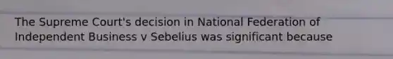 The Supreme Court's decision in National Federation of Independent Business v Sebelius was significant because