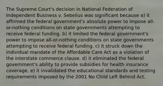 The Supreme Court's decision in National Federation of Independent Business v. Sebelius was significant because a) it affirmed the federal government's absolute power to impose all-or-nothing conditions on state governments attempting to receive federal funding. b) it limited the federal government's power to impose all-or-nothing conditions on state governments attempting to receive federal funding. c) it struck down the individual mandate of the Affordable Care Act as a violation of the interstate commerce clause. d) it eliminated the federal government's ability to provide subsidies for health insurance coverage. e) it invalidated the educational standards and testing requirements imposed by the 2001 No Child Left Behind Act.