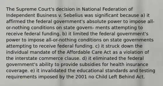 The Supreme Court's decision in National Federation of Independent Business v. Sebelius was significant because a) it affirmed the federal government's absolute power to impose all-or-nothing conditions on state govern- ments attempting to receive federal funding. b) it limited the federal government's power to impose all-or-nothing conditions on state governments attempting to receive federal funding. c) it struck down the individual mandate of the Affordable Care Act as a violation of the interstate commerce clause. d) it eliminated the federal government's ability to provide subsidies for health insurance coverage. e) it invalidated the educational standards and testing requirements imposed by the 2001 no Child Left Behind Act.