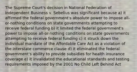 The Supreme Court's decision in National Federation of Independent Business v. Sebelius was significant because a) it affirmed the federal government's absolute power to impose all-or-nothing conditions on state governments attempting to receive federal funding b) it limited the federal government's power to impose all-or-nothing conditions on state governments attempting to receive federal funding c) it struck down the individual mandate of the Affordable Care Act as a violation of the interstate commerce clause d) it eliminated the federal government's ability to provide subsidies for health insurance coverage e) it invalidated the educational standards and testing requirements imposed by the 2001 No Child Left Behind Act