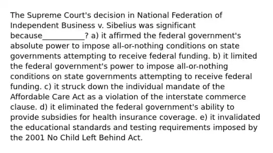 The Supreme Court's decision in National Federation of Independent Business v. Sibelius was significant because___________? a) it affirmed the federal government's absolute power to impose all-or-nothing conditions on state governments attempting to receive federal funding. b) it limited the federal government's power to impose all-or-nothing conditions on state governments attempting to receive federal funding. c) it struck down the individual mandate of the Affordable Care Act as a violation of the interstate commerce clause. d) it eliminated the federal government's ability to provide subsidies for health insurance coverage. e) it invalidated the educational standards and testing requirements imposed by the 2001 No Child Left Behind Act.