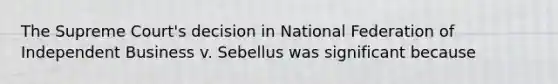 The Supreme Court's decision in National Federation of Independent Business v. Sebellus was significant because