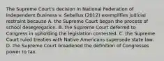 The Supreme Court's decision in National Federation of Independent Business v. Sebelius (2012) exemplifies judicial restraint because A. the Supreme Court began the process of school desegregation. B. the Supreme Court deferred to Congress in upholding the legislation contested. C. the Supreme Court ruled treaties with Native Americans supersede state law. D. the Supreme Court broadened the definition of Congresses power to tax.