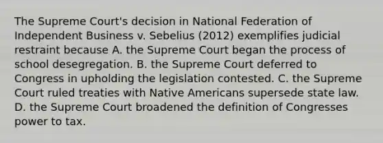 The Supreme Court's decision in National Federation of Independent Business v. Sebelius (2012) exemplifies judicial restraint because A. the Supreme Court began the process of school desegregation. B. the Supreme Court deferred to Congress in upholding the legislation contested. C. the Supreme Court ruled treaties with Native Americans supersede state law. D. the Supreme Court broadened the definition of Congresses power to tax.