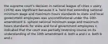 the supreme court's decision in national league of cities v usery (1976) was significant because it a. held that extending national minimum wage and maximum hours standards to state and local government employees was unconstitutional under the 10th amendment b. upheld national minimum wage and maximum hours standards for state and local government employees c. indicated that the court was partially reversing course on its understanding of the 10th amendment d. both a and c e. both b and c