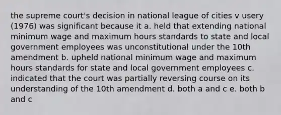 the supreme court's decision in national league of cities v usery (1976) was significant because it a. held that extending national minimum wage and maximum hours standards to state and local government employees was unconstitutional under the 10th amendment b. upheld national minimum wage and maximum hours standards for state and local government employees c. indicated that the court was partially reversing course on its understanding of the 10th amendment d. both a and c e. both b and c