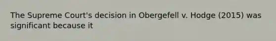 The Supreme Court's decision in Obergefell v. Hodge (2015) was significant because it