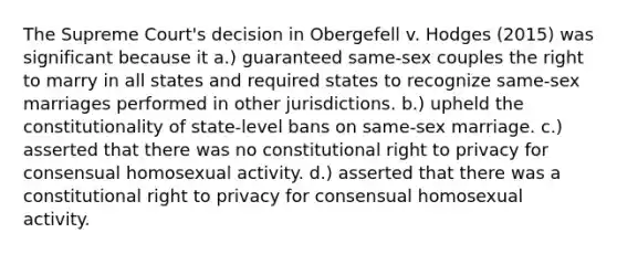 The Supreme Court's decision in Obergefell v. Hodges (2015) was significant because it a.) guaranteed same-sex couples the right to marry in all states and required states to recognize same-sex marriages performed in other jurisdictions. b.) upheld the constitutionality of state-level bans on same-sex marriage. c.) asserted that there was no constitutional right to privacy for consensual homosexual activity. d.) asserted that there was a constitutional right to privacy for consensual homosexual activity.