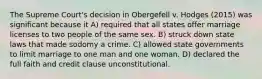 The Supreme Court's decision in Obergefell v. Hodges (2015) was significant because it A) required that all states offer marriage licenses to two people of the same sex. B) struck down state laws that made sodomy a crime. C) allowed state governments to limit marriage to one man and one woman. D) declared the full faith and credit clause unconstitutional.