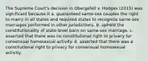 The Supreme Court's decision in Obergefell v. Hodges (2015) was significant because it a. guaranteed same-sex couples the right to marry in all states and required states to recognize same-sex marriages performed in other jurisdictions. b. upheld the constitutionality of state-level bans on same-sex marriage. c. asserted that there was no constitutional right to privacy for consensual homosexual activity. d. asserted that there was a constitutional right to privacy for consensual homosexual activity.