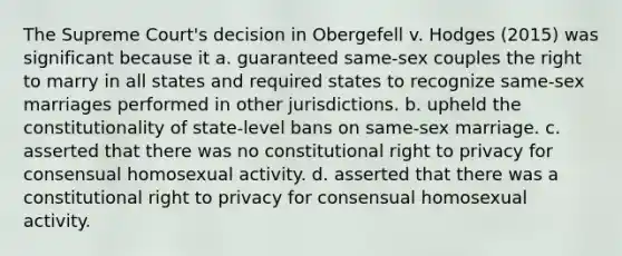 The Supreme Court's decision in Obergefell v. Hodges (2015) was significant because it a. guaranteed same-sex couples the right to marry in all states and required states to recognize same-sex marriages performed in other jurisdictions. b. upheld the constitutionality of state-level bans on same-sex marriage. c. asserted that there was no constitutional right to privacy for consensual homosexual activity. d. asserted that there was a constitutional right to privacy for consensual homosexual activity.