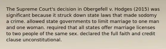 The Supreme Court's decision in Obergefell v. Hodges (2015) was significant because it struck down state laws that made sodomy a crime. allowed state governments to limit marriage to one man and one woman. required that all states offer marriage licenses to two people of the same sex. declared the full faith and credit clause unconstitutional.