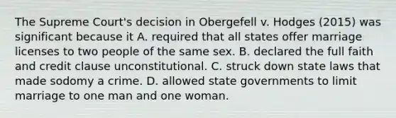 The Supreme Court's decision in Obergefell v. Hodges (2015) was significant because it A. required that all states offer marriage licenses to two people of the same sex. B. declared the full faith and credit clause unconstitutional. C. struck down state laws that made sodomy a crime. D. allowed <a href='https://www.questionai.com/knowledge/kktWZGE8l3-state-governments' class='anchor-knowledge'>state governments</a> to limit marriage to one man and one woman.