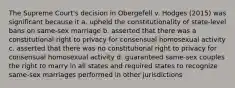 The Supreme Court's decision in Obergefell v. Hodges (2015) was significant because it a. upheld the constitutionality of state-level bans on same-sex marriage b. asserted that there was a constitutional right to privacy for consensual homosexual activity c. asserted that there was no constitutional right to privacy for consensual homosexual activity d. guaranteed same-sex couples the right to marry in all states and required states to recognize same-sex marriages performed in other jurisdictions