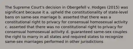 The Supreme Court's decision in Obergefell v. Hodges (2015) was significant because it a. upheld the constitutionality of state-level bans on same-sex marriage b. asserted that there was a constitutional right to privacy for consensual homosexual activity c. asserted that there was no constitutional right to privacy for consensual homosexual activity d. guaranteed same-sex couples the right to marry in all states and required states to recognize same-sex marriages performed in other jurisdictions