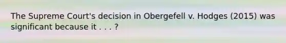 The Supreme Court's decision in Obergefell v. Hodges (2015) was significant because it . . . ?