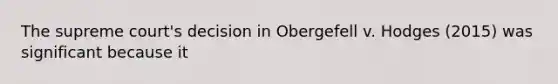 The supreme court's decision in Obergefell v. Hodges (2015) was significant because it