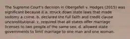 The Supreme Court's decision in Obergefell v. Hodges (2015) was significant because it a. struck down state laws that made sodomy a crime. b. declared the full faith and credit clause unconstitutional. c. required that all states offer marriage licenses to two people of the same sex. d. allowed state governments to limit marriage to one man and one woman.