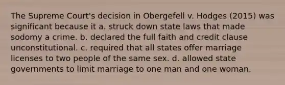 The Supreme Court's decision in Obergefell v. Hodges (2015) was significant because it a. struck down state laws that made sodomy a crime. b. declared the full faith and credit clause unconstitutional. c. required that all states offer marriage licenses to two people of the same sex. d. allowed state governments to limit marriage to one man and one woman.