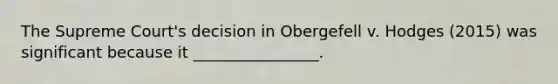 The Supreme Court's decision in Obergefell v. Hodges (2015) was significant because it ________________.