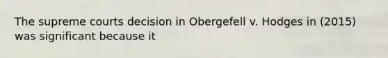 The supreme courts decision in Obergefell v. Hodges in (2015) was significant because it