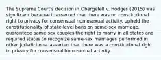 The Supreme Court's decision in Obergefell v. Hodges (2015) was significant because it asserted that there was no constitutional right to privacy for consensual homosexual activity. upheld the constitutionality of state-level bans on same-sex marriage. guaranteed same-sex couples the right to marry in all states and required states to recognize same-sex marriages performed in other jurisdictions. asserted that there was a constitutional right to privacy for consensual homosexual activity.